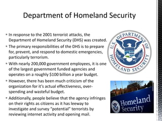  In response to the 2001 terrorist attacks, the
Department of Homeland Security (DHS) was created.
 The primary responsibilities of the DHS is to prepare
for, prevent, and respond to domestic emergencies,
particularly terrorism.
 With nearly 200,000 government employees, it is one
of the largest government funded agencies and
operates on a roughly $100 billion a year budget.
 However, there has been much criticism of the
organization for it’s actual effectiveness, over-
spending and wasteful budget.
 Additionally, people believe that the agency infringes
on their rights as citizens as it has leeway to
investigate and survey “potential” terrorists by
reviewing internet activity and opening mail.
 
