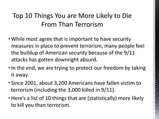 While most agree that is important to have security
measures in place to prevent terrorism, many people feel
the buildup of American security because of the 9/11
attacks has gotten downright absurd.
In the end, we are trying to protect our freedom by taking
it away.
Since 2001, about 3,200 Americans have fallen victim to
terrorism (including the 3,000 killed in 9/11).
Here’s a list of 10 things that are (statistically) more likely
to kill you than terrorism.
 