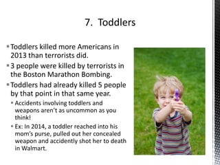 Toddlers killed more Americans in
2013 than terrorists did.
3 people were killed by terrorists in
the Boston Marathon Bombing.
Toddlers had already killed 5 people
by that point in that same year.
 Accidents involving toddlers and
weapons aren’t as uncommon as you
think!
 Ex: In 2014, a toddler reached into his
mom’s purse, pulled out her concealed
weapon and accidently shot her to death
in Walmart.
 