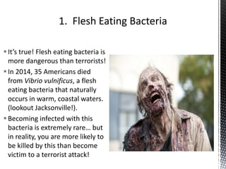It’s true! Flesh eating bacteria is
more dangerous than terrorists!
In 2014, 35 Americans died
from Vibrio vulnificus, a flesh
eating bacteria that naturally
occurs in warm, coastal waters.
(lookout Jacksonville!).
Becoming infected with this
bacteria is extremely rare… but
in reality, you are more likely to
be killed by this than become
victim to a terrorist attack!
 