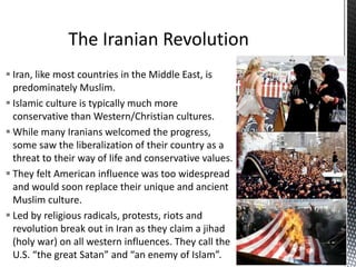  Iran, like most countries in the Middle East, is
predominately Muslim.
 Islamic culture is typically much more
conservative than Western/Christian cultures.
 While many Iranians welcomed the progress,
some saw the liberalization of their country as a
threat to their way of life and conservative values.
 They felt American influence was too widespread
and would soon replace their unique and ancient
Muslim culture.
 Led by religious radicals, protests, riots and
revolution break out in Iran as they claim a jihad
(holy war) on all western influences. They call the
U.S. “the great Satan” and “an enemy of Islam”.
 