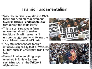 Since the Iranian Revolution in 1979,
there has been much movement
towards Islamic Fundamentalism
throughout the Middle East.
This is a conservative reform
movement aimed to revive
traditional Muslim values and
ensure that governments follow the
strict Islamic law called Sharia.
They staunchly oppose foreign
influence, especially that of Western
Culture such as Great Britain and the
U.S.
Several fundamentalist groups
emerged in Middle Eastern
countries such as the Taliban in
Afghanistan.
 