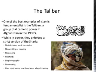 One of the best examples of Islamic
fundamentalist is the Taliban, a
group that came to power in
Afghanistan in the 1990’s.
While in power, they enforced a
strict version of the Sharia:
 No television, music or movies
 No whistling or clapping
 No dancing
 No shorts
 No photography
 No smoking
 Men must have a beard and wear a head covering
 