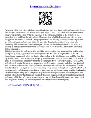 September 11th 2001 Essay
September 11th, 2001. Several planes were hijacked on their way from the East Coast of the U.S.A.
to California. Two of the four, American Airlines flight 11 and 175 collided with each of the twin
towers respectively. Flight 77 hit the west side of the Pentagon, leading to the collapse of the
immediate area and United Airlines flight 93 crashed into a field in Pennsylvania after a power
struggle on the aircraft. A total of 2,996 people were killed that day, including the passengers and
crew aboard the aircraft, along with the 19 terrorists. The attacks sent the whole world into
mourning, with numerous memorials being erected and the day being nationalised as a public
holiday. It also set in motion the events that would lead to the invasion ... Show more content on
Helpwriting.net ...
This is where agencies such as the CIA and NSA have been ignoring peoples rights, and invading
their privacy by spying on them and stealing their data. An prime example of this is the PRISM
Surveillance program, of which the details where leaked to the Washington post and The Guardian
by whistle blower Eduard Snowden. The program collects user collects e–mail, voice, text and video
chats of foreigners and an unknown number of Americans from Microsoft, Google, Yahoo, Apple
and other tech giants. The program was present in a dozen other countries including New Zealand
and Australia, collecting data illegally from its citizens as well and thus the issue spreads from its
U.S. foundations. The right to privacy is something every human on the planet has, but the NSA and
numerous other nefarious agencies choose to ignore this and continue to snoop on citizens, checking
their every digital footprint. It also gives the government an unprecedented amount of power and
control, which history has taught us, can easily lead into greed and lust corrupting the government
and country This loss of privacy is very ironic in a society based around freedom and choice, but is
also illegal and morally, yet no consequences have been dished out to the guilty
... Get more on HelpWriting.net ...
 