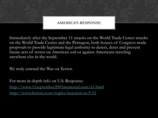 AMERICA’S RESPONSE


Immediately after the September 11 attacks on the World Trade Center attacks
on the World Trade Center and the Pentagon, both houses of Congress made
proposals to provide legitimate legal authority to detect, deter and prevent
future acts of terror on American soil or against Americans traveling
anywhere else in the world.

We truly entered the War on Terror.

For more in-depth info on U.S. Response:
http://www.11september2001memorial.com/a1.html
http://www.history.com/topics/reaction-to-9-11
 