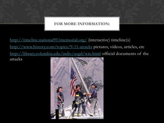 FOR MORE INFORMATION:


http://timeline.national911memorial.org/ (interactive) timeline(s)
http://www.history.com/topics/9-11-attacks pictures, videos, articles, etc
http://library.columbia.edu/indiv/usgd/wtc.html official documents of the
attacks
 