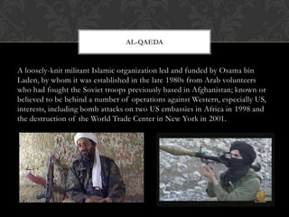 AL-QAEDA


A loosely-knit militant Islamic organization led and funded by Osama bin
Laden, by whom it was established in the late 1980s from Arab volunteers
who had fought the Soviet troops previously based in Afghanistan; known or
believed to be behind a number of operations against Western, especially US,
interests, including bomb attacks on two US embassies in Africa in 1998 and
the destruction of the World Trade Center in New York in 2001.
 