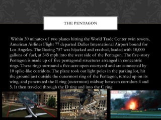 THE PENTAGON


 Within 30 minutes of two planes hitting the World Trade Center twin towers,
American Airlines Flight 77 departed Dulles International Airport bound for
Los Angeles. The Boeing 757 was hijacked and crashed, loaded with 10,000
gallons of fuel, at 345 mph into the west side of the Pentagon. The five-story
Pentagon is made up of five pentagonal structures arranged in concentric
rings. These rings surround a five-acre open courtyard and are connected by
10 spike-like corridors. The plane took out light poles in the parking lot, hit
the ground just outside the outermost ring of the Pentagon, turned up on its
wing, and penetrated the E ring (outermost) midway between corridors 4 and
5. It then traveled through the D ring and into the C ring
 