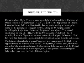 UNITED AIRLINES FLIGHT 93


United Airlines Flight 93 was a passenger flight which was hijacked by four al-
Qaeda terrorists on September 11, 2001, as part of the September 11 attacks.
It crashed into a field near Shanksville, Pennsylvania, during an attempt by
some of the passengers to regain control, killing all 44 people aboard
including the 4 hijackers. No one on the ground was injured. The aircraft
involved, a Boeing 757–222, was flying United Airlines' daily scheduled
morning domestic flight from Newark International Airport in Newark, New
Jersey, to San Francisco International Airport in San Mateo County, California.
The hijackers breached the aircraft's cockpit and overpowered the flight crew
approximately 46 minutes after takeoff. Ziad Jarrah, a trained pilot, then took
control of the aircraft and diverted it back toward the east coast of the United
States in the direction of Washington, D.C. The hijackers' specific target is
believed to have been the United States Capitol.
 