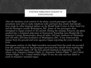 UNITED AIRLINES FLIGHT 93
                              CONTINUED


After the hijackers took control of the plane, several passengers and flight
attendants were able to make telephone calls and learn that attacks had already
been made by other hijacked airlines on the World Trade Center in New York City
and the Pentagon outside Washington, D.C. Some of the passengers then
attempted to regain control of the aircraft. During the attempt, however, the plane
crashed into a reclaimed strip mine in Stonycreek Township, near Shanksville in
Somerset County, Pennsylvania, about 65 miles (105 km) southeast of Pittsburgh
and 130 miles (210 km) northwest of Washington, D.C. A few witnessed the
impact from the ground and news agencies began reporting the event within an
hour.
Subsequent analysis of the flight recorders recovered from the crash site revealed
how the actions taken by the passengers prevented the aircraft from reaching the
hijackers' intended target. Of the four aircraft hijacked on September 11 – the
others were American Airlines Flight 11, American Airlines Flight 77 and United
Airlines Flight 175 – United Airlines Flight 93 was the only one that failed to
reach its hijackers' intended target.
 