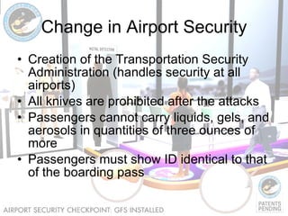 Change in Airport Security Creation of the Transportation Security Administration (handles security at all airports) All knives are prohibited after the attacks Passengers cannot carry liquids, gels, and aerosols in quantities of three ounces of more Passengers must show ID identical to that of the boarding pass 