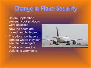 Before September eleventh cock pit doors were unlocked Now the doors are locked, and bulletproof The pilots now have a camera where they can see the passengers Pilots now have the options to carry guns Change in Plane Security 