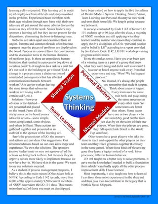 Service to the Fleet, September 2014 13
learning cell is requested. This learning cell is made
up of employees from all levels and shops involved
in the problem. Experienced team members with
their sage wisdom through new hires with their new
ideas are all put around the same table to discuss the
issues as they affect the work. Senior leaders may
sponsor a learning cell but they are not present for the
discussions, eliminating the boss-is-listening issue.
Problems are taken apart and examined from all
angles. Patterns and common threads often become
apparent once the pieces of problems are displayed on
the board. Process is removed from the conversation
and the discussion turns to the human elements
of problems (e.g., Is there an unpredicted human
limitation that resulted in a process to bog down at
a certain point? Is it tough to do a task in a coat but
it’s too cold in the building to go without? Did a
change in a process cause a chain reaction of
unintended consequences that has affected
communication channels between
workers? Are carrier workers having
the same issues that submarine
workers are having with a
certain task?, etc.).
Solutions—however
obvious or far-fetched—
are presented and placed
on the board. From all the
sticky notes on the board comes
ideas for actions—some simple,
some complicated, some obvious
and others brilliant. These actions are
gathered together and presented in an
outbrief to the sponsor of the learning cell.
Here’s the greatest part of LO: the answers
and actions are our ideas. Our suggestions. Our
recommendations based on our own knowledge and
experience. We own the solutions. The sponsors
(senior leaders) may or may not approve all of the
actions we bring back to them, but the ones they do
approve we are more likely to implement because we
now have buy-in. We have skin in the game. We want
to see our solutions succeed.
As a student of process management programs, I
believe this is the main reason LO has taken hold at
NNSY. According to Code 1142 records, more than
6,000 of the approximately 9,500 current members
of NNSY have taken the LO 101 class. This means
more than half of those you meet on the shipyard
have been trained on how to apply the five disciplines
of Mental Models, System Thinking, Shared Vision,
Team Learning and Personal Mastery to their work
and even their home life. We keep it going because
we believe it.
In surveys conducted by Code 1142 of former LO
101 students up to 90 days after the class, a majority
of NNSY members are still applying what they
learned and the number one reason they continue to
apply the five disciplines of LO is “personal passion
and/or belief in LO” according to a report provided
by Jon Echols, Code 1142, LO 101 workshop training
program administrator.
To me this makes sense. Have you ever been part
of a winning team or a part of a group that knew
what they were doing and did it well as a team? I
have never heard anyone walk away from that
experience and say, “Wow! We had a great
process.”
No, instead, it’s always the people
you remember that made it happen.
Think about a sports league.
Every team uses the same
rule book and plays using
the same processes as
every other team. Yet
some teams are better
than others. Some teams
have one or two players who
are incredibly good but the team
just ekes by on the talent of their star
players. When their star players are gone,
they fall apart (think Brazil in the World
Cup semifinal).
Other teams have great players who take the
time to teach and support the other players on their
team and they reach greatness together (Germany
in the same game). When those kinds of players are
gone they leave a legacy instead of a void. Same
processes, different human behavior.
LO 101 taught me a better way to solve problems. It
gave me the knowledge I needed to build a foundation
from which I can finally apply all the other process
improvement skills I have learned.
Most importantly, it also taught me how to learn all
I can from those more experienced in the shipyard
and then pass it on to contribute to the legacy that is
Norfolk Naval Shipyard.
 