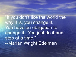 “If you don’t like the world the way it is, you change it. You have an obligation to change it.  You just do it one step at a time.” --Marian Wright Edelman 