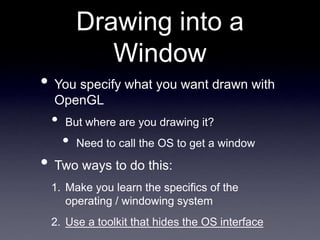 Drawing into a
Window
• You specify what you want drawn with
OpenGL
• But where are you drawing it?
• Need to call the OS to get a window
• Two ways to do this:
1. Make you learn the specifics of the
operating / windowing system
2. Use a toolkit that hides the OS interface
 
