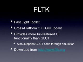 FLTK
• Fast Light Toolkit
• Cross-Platform C++ GUI Toolkit
• Provides more full-featured UI
functionality than GLUT
• Also supports GLUT code through emulation
• Download from http://www.fltk.org
 