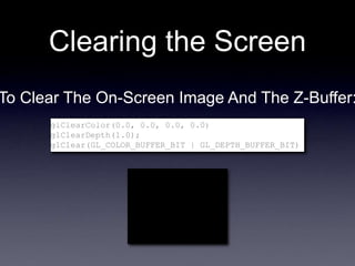 Clearing the Screen
glClearColor(0.0, 0.0, 0.0, 0.0)
glClearDepth(1.0);
glClear(GL_COLOR_BUFFER_BIT | GL_DEPTH_BUFFER_BIT)
To Clear The On-Screen Image And The Z-Buffer:
 