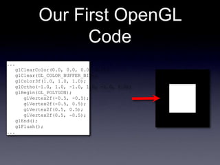 Our First OpenGL
Code
...
glClearColor(0.0, 0.0, 0.0, 0.0);
glClear(GL_COLOR_BUFFER_BIT);
glColor3f(1.0, 1.0, 1.0);
glOrtho(-1.0, 1.0, -1.0, 1.0, -1.0, 1.0);
glBegin(GL_POLYGON);
glVertex2f(-0.5, -0.5);
glVertex2f(-0.5, 0.5);
glVertex2f(0.5, 0.5);
glVertex2f(0.5, -0.5);
glEnd();
glFlush();
...
 