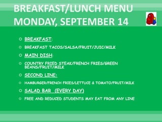  BREAKFAST:
 BREAKFAST TACOS/SALSA/FRUIT/JUIC/MILK
 MAIN DISH:
 COUNTRY FRIED STEAK/FRENCH FRIES/GREEN
BEANS/FRUIT/MILK
 SECOND LINE:
 HAMBURGER/FRENCH FRIES/LETTUCE & TOMATO/FRUIT/MILK
 SALAD BAR (EVERY DAY)
 FREE AND REDUCED STUDENTS MAY EAT FROM ANY LINE
 