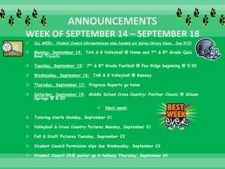  ALL WEEK: Student Council info/permission slips handed out during library times. Due 9/23
 Monday, September 14: 7AA & 8 Volleyball @ Home and 7th & 8th Grade Quiz
Bowl Tryouts
 Tuesday, September 15: 7th & 8th Grade Football @ Pea Ridge beginning @ 5:30
 Wednesday, September 16: 7AB & 8 Volleyball @ Ramsey
 Thursday, September 17: Progress Reports go home
 Saturday, September 19: Middle School Cross Country: Panther Classic @ Siloam
Springs @ 8:30
 Next week:
 Tutoring starts Monday, September 21
 Volleyball & Cross Country Pictures Monday, September 21
 Fall & Staff Pictures Tuesday, September 22
 Student Council Permission slips due Wednesday, September 23
 Student Council ONE poster up in hallway Thursday, September 24
 