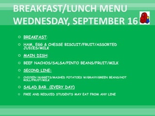  BREAKFAST:
 HAM, EGG & CHESSE BISCUIT/FRUIT/ASSORTED
JUICES/MILK
 MAIN DISH:
 BEEF NACHOS/SALSA/PINTO BEANS/FRUIT/MILK
 SECOND LINE:
 CHICKEN NUGGETS/MASHED POTATOES W/GRAVY/GREEN BEANS/HOT
ROLL/FRUIT/MILK
 SALAD BAR (EVERY DAY)
 FREE AND REDUCED STUDENTS MAY EAT FROM ANY LINE
 