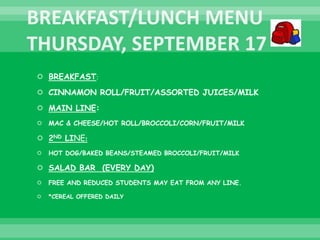  BREAKFAST:
 CINNAMON ROLL/FRUIT/ASSORTED JUICES/MILK
 MAIN LINE:
 MAC & CHEESE/HOT ROLL/BROCCOLI/CORN/FRUIT/MILK
 2ND LINE:
 HOT DOG/BAKED BEANS/STEAMED BROCCOLI/FRUIT/MILK
 SALAD BAR (EVERY DAY)
 FREE AND REDUCED STUDENTS MAY EAT FROM ANY LINE.
 *CEREAL OFFERED DAILY
 