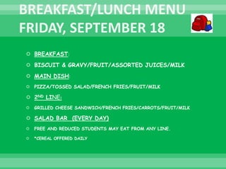  BREAKFAST:
 BISCUIT & GRAVY/FRUIT/ASSORTED JUICES/MILK
 MAIN DISH:
 PIZZA/TOSSED SALAD/FRENCH FRIES/FRUIT/MILK
 2ND LINE:
 GRILLED CHEESE SANDWICH/FRENCH FRIES/CARROTS/FRUIT/MILK
 SALAD BAR (EVERY DAY)
 FREE AND REDUCED STUDENTS MAY EAT FROM ANY LINE.
 *CEREAL OFFERED DAILY
 