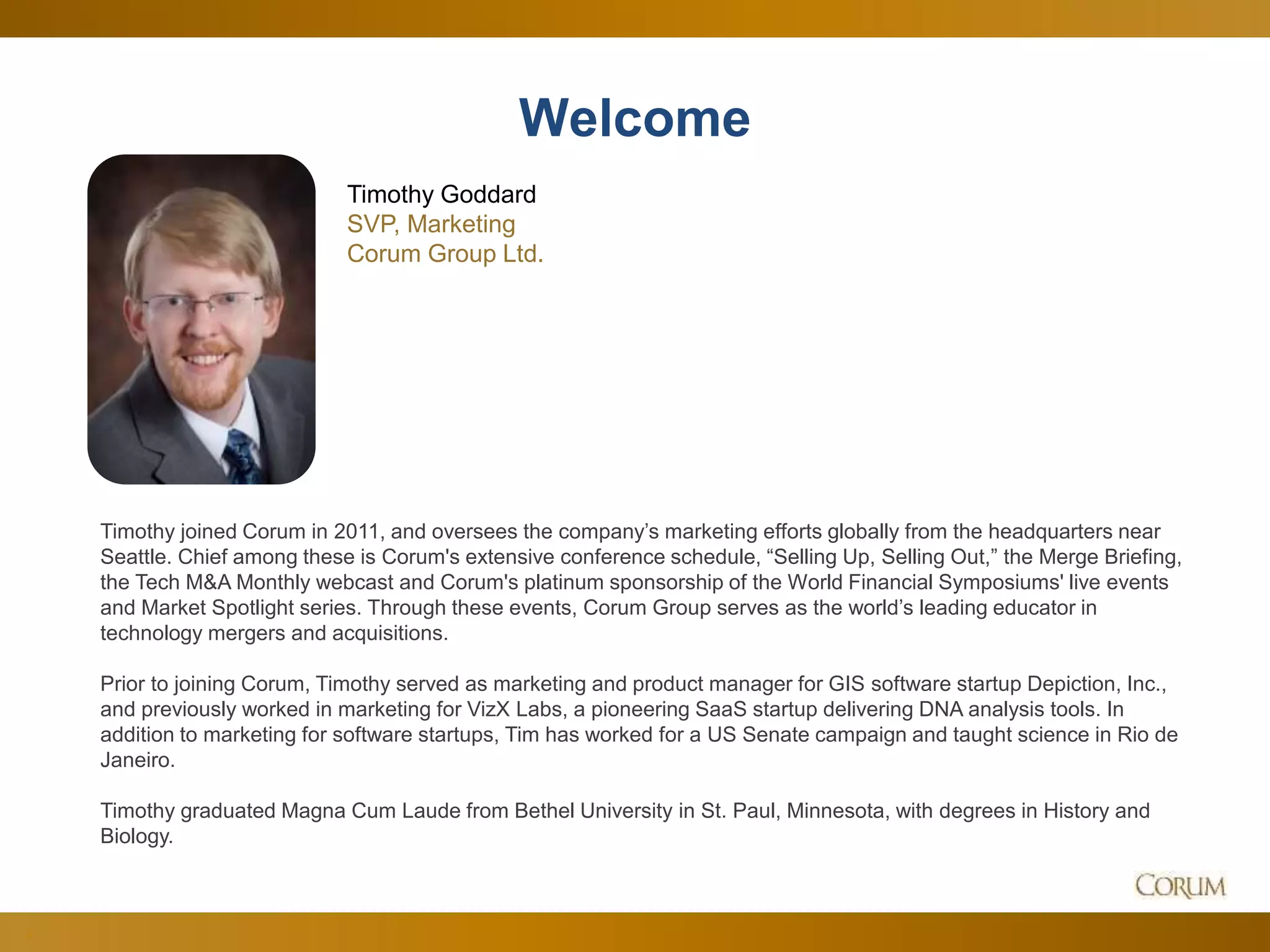 2
Timothy joined Corum in 2011, and oversees the company’s marketing efforts globally from the headquarters near
Seattle. Chief among these is Corum's extensive conference schedule, “Selling Up, Selling Out,” the Merge Briefing,
the Tech M&A Monthly webcast and Corum's platinum sponsorship of the World Financial Symposiums' live events
and Market Spotlight series. Through these events, Corum Group serves as the world’s leading educator in
technology mergers and acquisitions.
Prior to joining Corum, Timothy served as marketing and product manager for GIS software startup Depiction, Inc.,
and previously worked in marketing for VizX Labs, a pioneering SaaS startup delivering DNA analysis tools. In
addition to marketing for software startups, Tim has worked for a US Senate campaign and taught science in Rio de
Janeiro.
Timothy graduated Magna Cum Laude from Bethel University in St. Paul, Minnesota, with degrees in History and
Biology.
Welcome
Timothy Goddard
SVP, Marketing
Corum Group Ltd.
 
