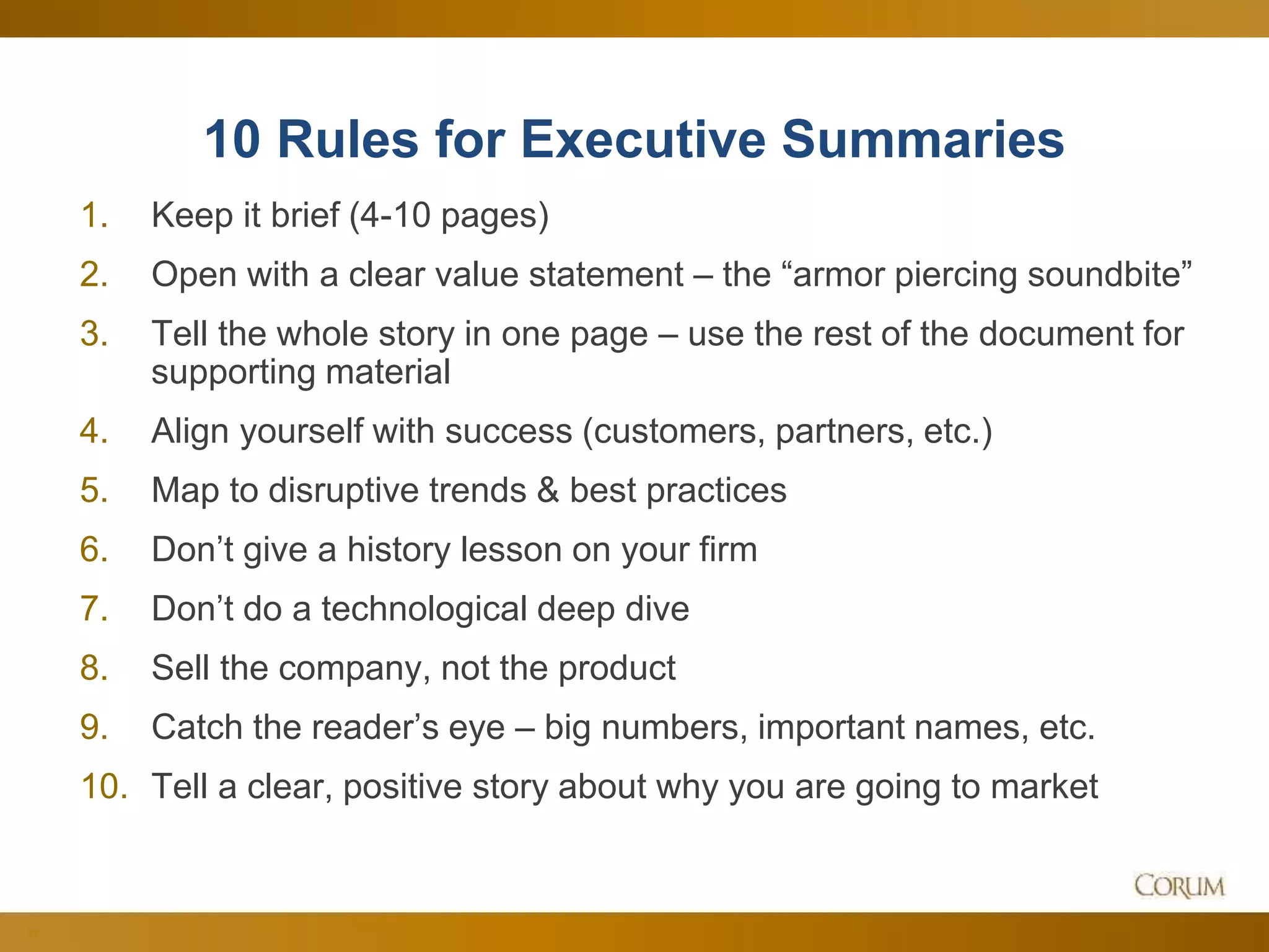 31
10 Rules for Executive Summaries
1. Keep it brief (4-10 pages)
2. Open with a clear value statement – the “armor piercing soundbite”
3. Tell the whole story in one page – use the rest of the document for
supporting material
4. Align yourself with success (customers, partners, etc.)
5. Map to disruptive trends & best practices
6. Don’t give a history lesson on your firm
7. Don’t do a technological deep dive
8. Sell the company, not the product
9. Catch the reader’s eye – big numbers, important names, etc.
10. Tell a clear, positive story about why you are going to market
 