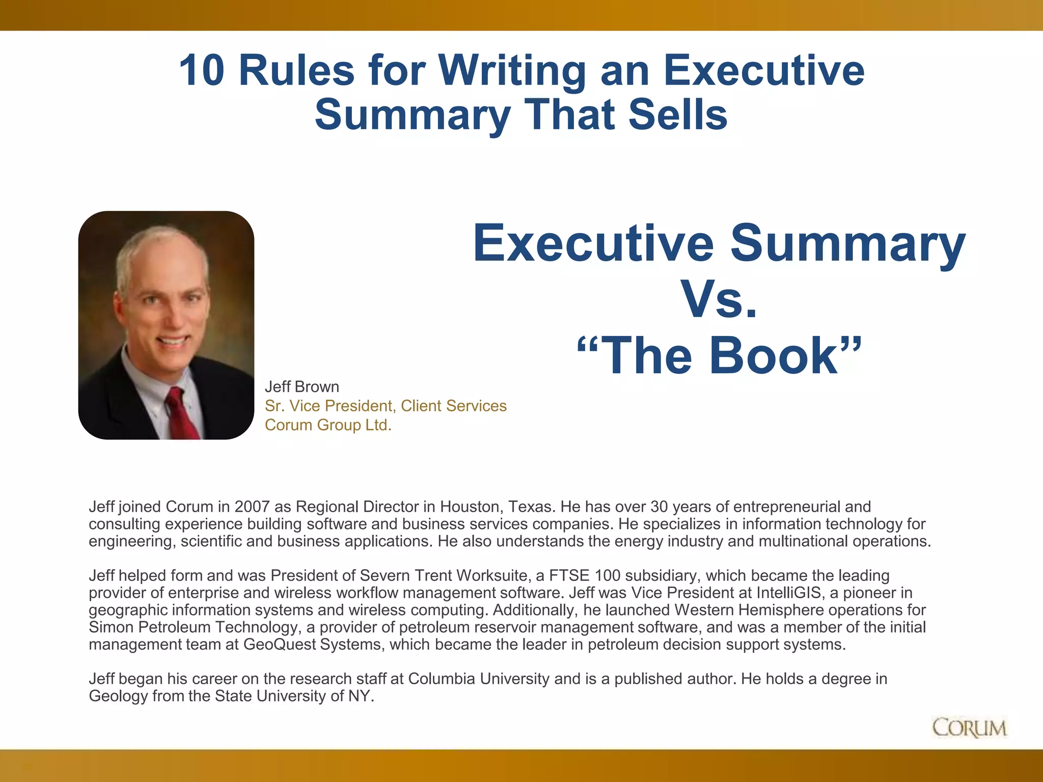 33
10 Rules for Writing an Executive
Summary That Sells
Jeff Brown
Sr. Vice President, Client Services
Corum Group Ltd.
Executive Summary
Vs.
“The Book”
Jeff joined Corum in 2007 as Regional Director in Houston, Texas. He has over 30 years of entrepreneurial and
consulting experience building software and business services companies. He specializes in information technology for
engineering, scientific and business applications. He also understands the energy industry and multinational operations.
Jeff helped form and was President of Severn Trent Worksuite, a FTSE 100 subsidiary, which became the leading
provider of enterprise and wireless workflow management software. Jeff was Vice President at IntelliGIS, a pioneer in
geographic information systems and wireless computing. Additionally, he launched Western Hemisphere operations for
Simon Petroleum Technology, a provider of petroleum reservoir management software, and was a member of the initial
management team at GeoQuest Systems, which became the leader in petroleum decision support systems.
Jeff began his career on the research staff at Columbia University and is a published author. He holds a degree in
Geology from the State University of NY.
 