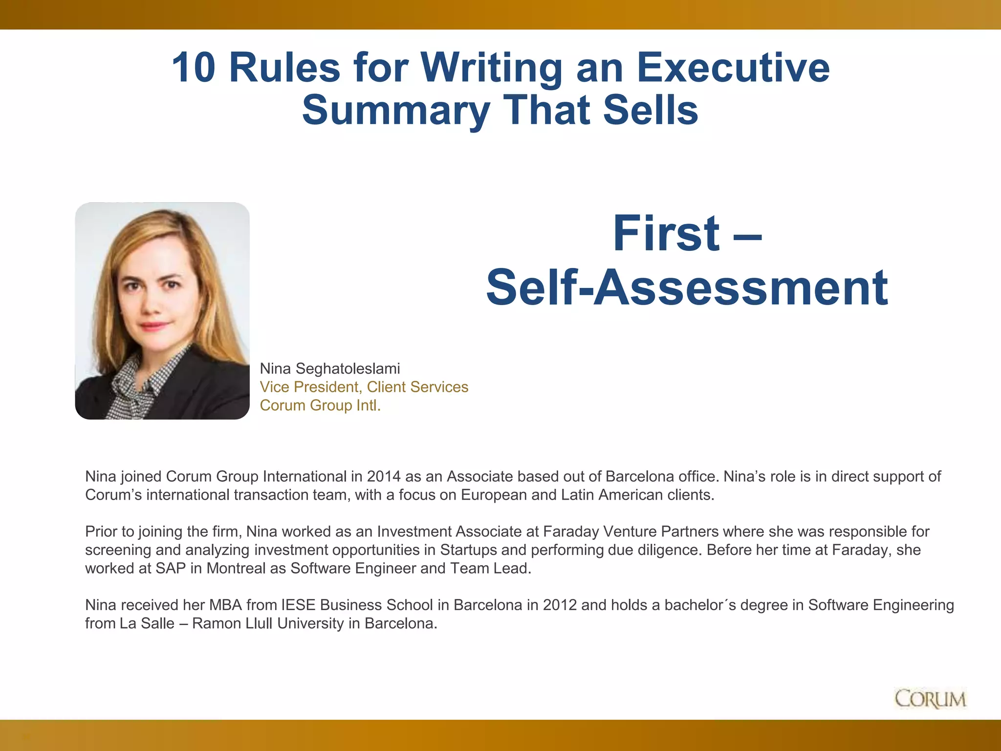 34
10 Rules for Writing an Executive
Summary That Sells
Nina Seghatoleslami
Vice President, Client Services
Corum Group Intl.
First –
Self-Assessment
Nina joined Corum Group International in 2014 as an Associate based out of Barcelona office. Nina’s role is in direct support of
Corum’s international transaction team, with a focus on European and Latin American clients.
Prior to joining the firm, Nina worked as an Investment Associate at Faraday Venture Partners where she was responsible for
screening and analyzing investment opportunities in Startups and performing due diligence. Before her time at Faraday, she
worked at SAP in Montreal as Software Engineer and Team Lead.
Nina received her MBA from IESE Business School in Barcelona in 2012 and holds a bachelor´s degree in Software Engineering
from La Salle – Ramon Llull University in Barcelona.
 