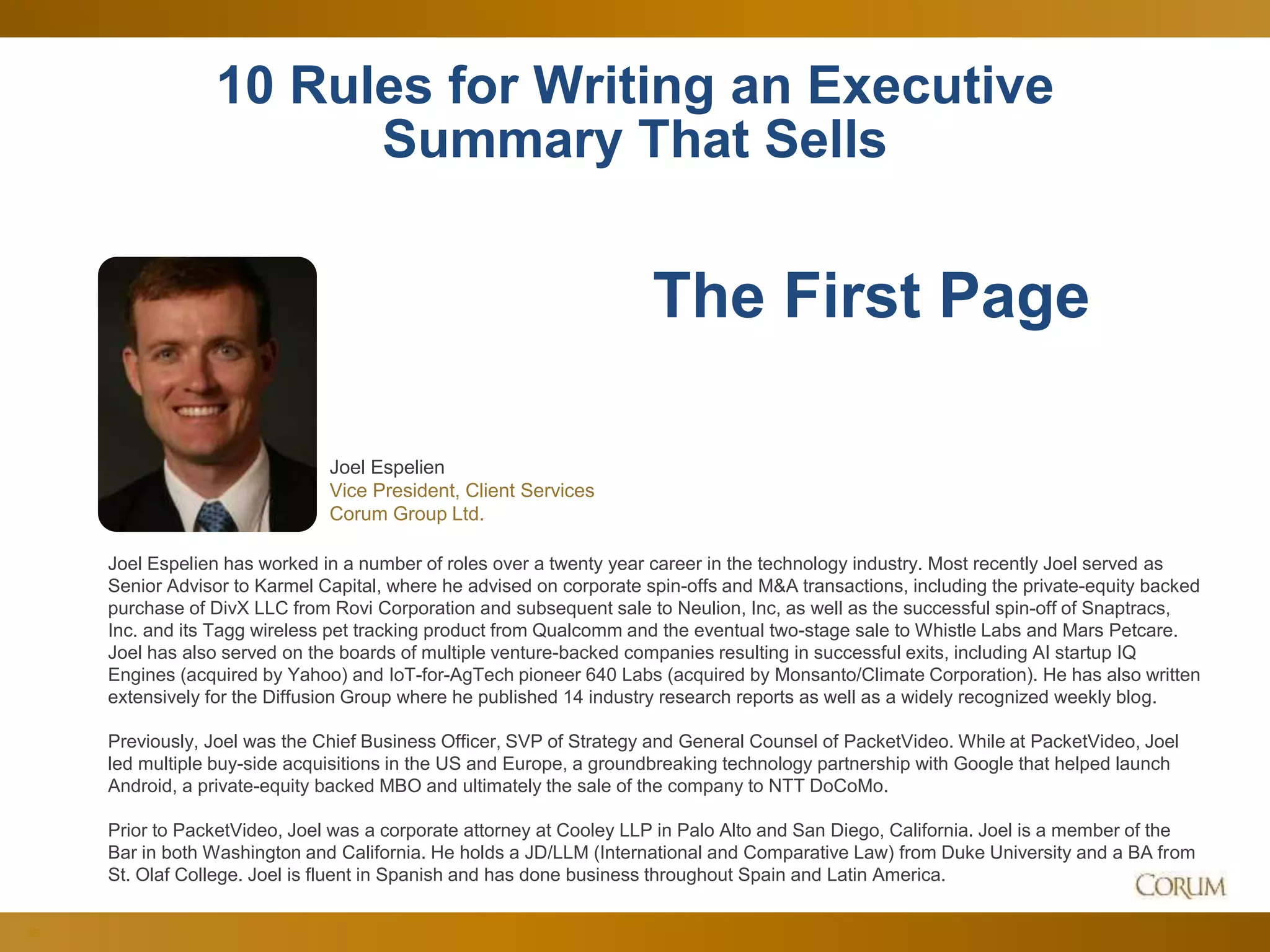 35
10 Rules for Writing an Executive
Summary That Sells
Joel Espelien
Vice President, Client Services
Corum Group Ltd.
The First Page
Joel Espelien has worked in a number of roles over a twenty year career in the technology industry. Most recently Joel served as
Senior Advisor to Karmel Capital, where he advised on corporate spin-offs and M&A transactions, including the private-equity backed
purchase of DivX LLC from Rovi Corporation and subsequent sale to Neulion, Inc, as well as the successful spin-off of Snaptracs,
Inc. and its Tagg wireless pet tracking product from Qualcomm and the eventual two-stage sale to Whistle Labs and Mars Petcare.
Joel has also served on the boards of multiple venture-backed companies resulting in successful exits, including AI startup IQ
Engines (acquired by Yahoo) and IoT-for-AgTech pioneer 640 Labs (acquired by Monsanto/Climate Corporation). He has also written
extensively for the Diffusion Group where he published 14 industry research reports as well as a widely recognized weekly blog.
Previously, Joel was the Chief Business Officer, SVP of Strategy and General Counsel of PacketVideo. While at PacketVideo, Joel
led multiple buy-side acquisitions in the US and Europe, a groundbreaking technology partnership with Google that helped launch
Android, a private-equity backed MBO and ultimately the sale of the company to NTT DoCoMo.
Prior to PacketVideo, Joel was a corporate attorney at Cooley LLP in Palo Alto and San Diego, California. Joel is a member of the
Bar in both Washington and California. He holds a JD/LLM (International and Comparative Law) from Duke University and a BA from
St. Olaf College. Joel is fluent in Spanish and has done business throughout Spain and Latin America.
 