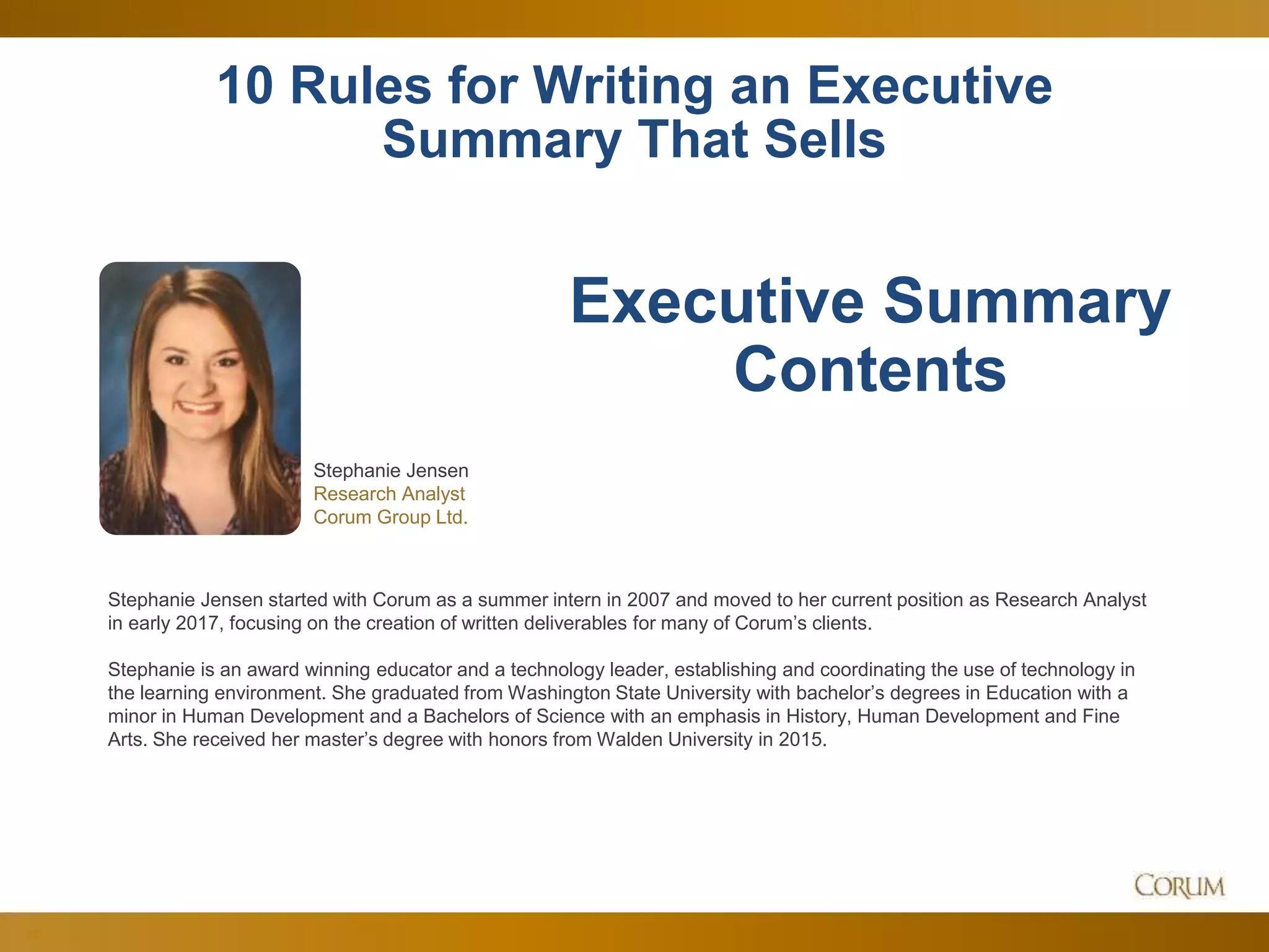 36
10 Rules for Writing an Executive
Summary That Sells
Stephanie Jensen
Research Analyst
Corum Group Ltd.
Executive Summary
Contents
Stephanie Jensen started with Corum as a summer intern in 2007 and moved to her current position as Research Analyst
in early 2017, focusing on the creation of written deliverables for many of Corum’s clients.
Stephanie is an award winning educator and a technology leader, establishing and coordinating the use of technology in
the learning environment. She graduated from Washington State University with bachelor’s degrees in Education with a
minor in Human Development and a Bachelors of Science with an emphasis in History, Human Development and Fine
Arts. She received her master’s degree with honors from Walden University in 2015.
 