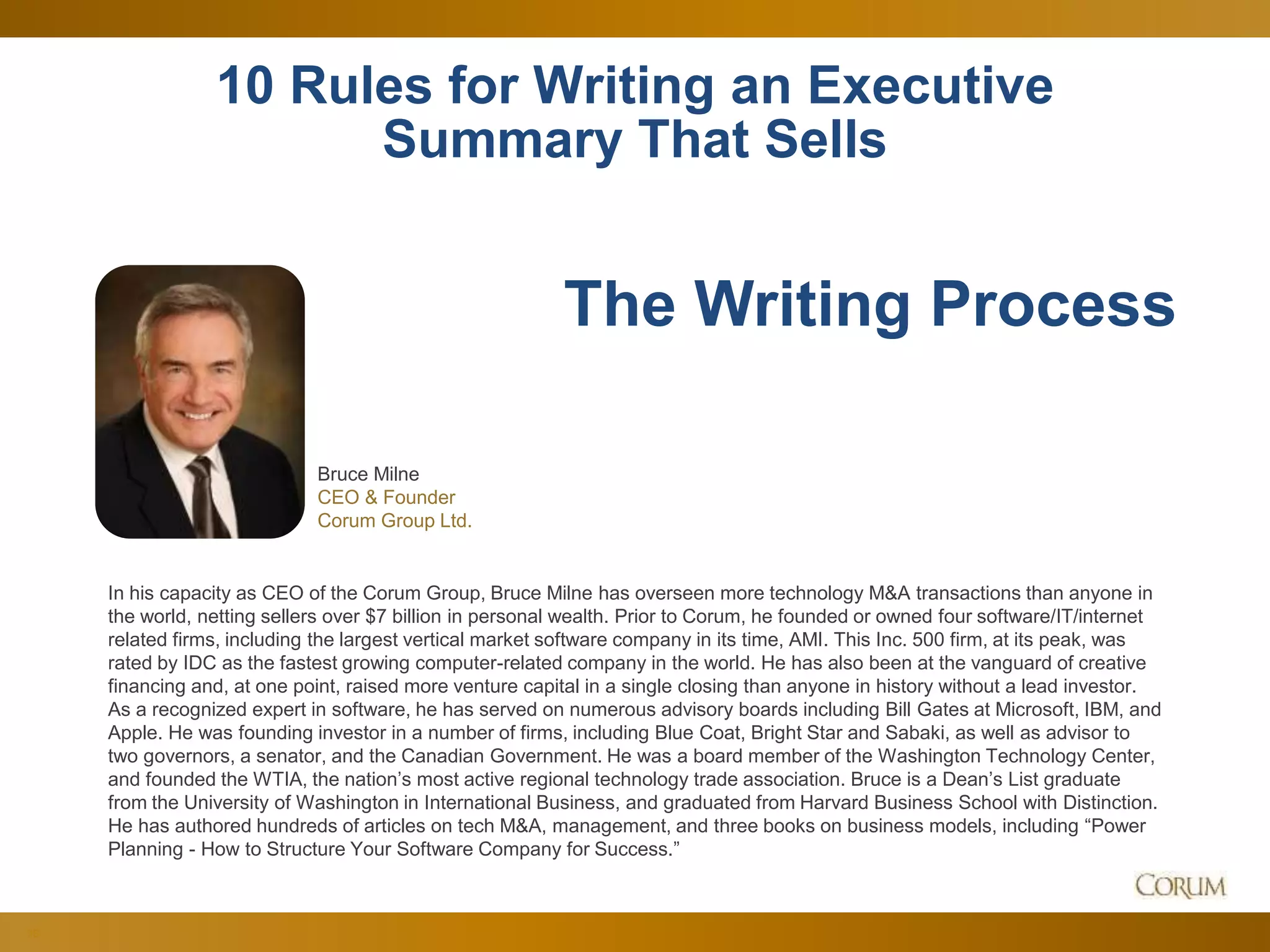 38
10 Rules for Writing an Executive
Summary That Sells
Bruce Milne
CEO & Founder
Corum Group Ltd.
The Writing Process
In his capacity as CEO of the Corum Group, Bruce Milne has overseen more technology M&A transactions than anyone in
the world, netting sellers over $7 billion in personal wealth. Prior to Corum, he founded or owned four software/IT/internet
related firms, including the largest vertical market software company in its time, AMI. This Inc. 500 firm, at its peak, was
rated by IDC as the fastest growing computer-related company in the world. He has also been at the vanguard of creative
financing and, at one point, raised more venture capital in a single closing than anyone in history without a lead investor.
As a recognized expert in software, he has served on numerous advisory boards including Bill Gates at Microsoft, IBM, and
Apple. He was founding investor in a number of firms, including Blue Coat, Bright Star and Sabaki, as well as advisor to
two governors, a senator, and the Canadian Government. He was a board member of the Washington Technology Center,
and founded the WTIA, the nation’s most active regional technology trade association. Bruce is a Dean’s List graduate
from the University of Washington in International Business, and graduated from Harvard Business School with Distinction.
He has authored hundreds of articles on tech M&A, management, and three books on business models, including “Power
Planning - How to Structure Your Software Company for Success.”
 