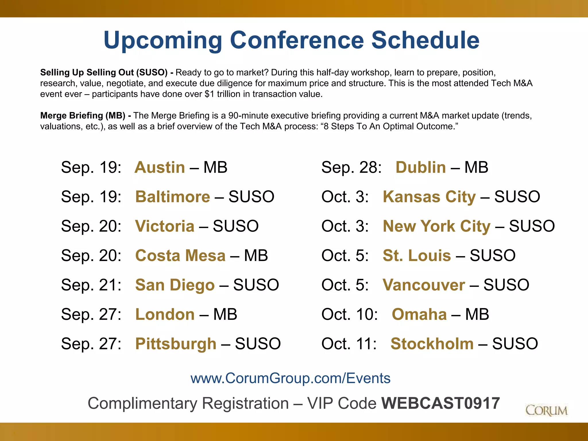 4
Upcoming Conference Schedule
Selling Up Selling Out (SUSO) - Ready to go to market? During this half-day workshop, learn to prepare, position,
research, value, negotiate, and execute due diligence for maximum price and structure. This is the most attended Tech M&A
event ever – participants have done over $1 trillion in transaction value.
Merge Briefing (MB) - The Merge Briefing is a 90-minute executive briefing providing a current M&A market update (trends,
valuations, etc.), as well as a brief overview of the Tech M&A process: “8 Steps To An Optimal Outcome.”
www.CorumGroup.com/Events
Sep. 19: Austin – MB
Sep. 19: Baltimore – SUSO
Sep. 20: Victoria – SUSO
Sep. 20: Costa Mesa – MB
Sep. 21: San Diego – SUSO
Sep. 27: London – MB
Sep. 27: Pittsburgh – SUSO
Sep. 28: Dublin – MB
Oct. 3: Kansas City – SUSO
Oct. 3: New York City – SUSO
Oct. 5: St. Louis – SUSO
Oct. 5: Vancouver – SUSO
Oct. 10: Omaha – MB
Oct. 11: Stockholm – SUSO
Complimentary Registration – VIP Code WEBCAST0917
 