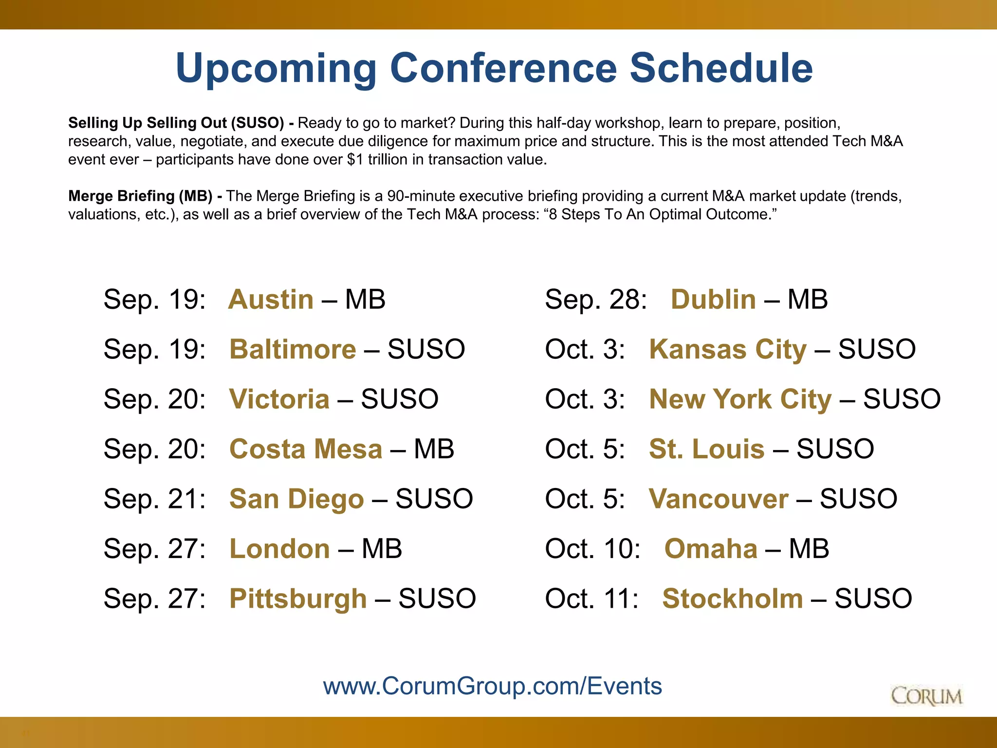 41
Upcoming Conference Schedule
Selling Up Selling Out (SUSO) - Ready to go to market? During this half-day workshop, learn to prepare, position,
research, value, negotiate, and execute due diligence for maximum price and structure. This is the most attended Tech M&A
event ever – participants have done over $1 trillion in transaction value.
Merge Briefing (MB) - The Merge Briefing is a 90-minute executive briefing providing a current M&A market update (trends,
valuations, etc.), as well as a brief overview of the Tech M&A process: “8 Steps To An Optimal Outcome.”
www.CorumGroup.com/Events
Sep. 19: Austin – MB
Sep. 19: Baltimore – SUSO
Sep. 20: Victoria – SUSO
Sep. 20: Costa Mesa – MB
Sep. 21: San Diego – SUSO
Sep. 27: London – MB
Sep. 27: Pittsburgh – SUSO
Sep. 28: Dublin – MB
Oct. 3: Kansas City – SUSO
Oct. 3: New York City – SUSO
Oct. 5: St. Louis – SUSO
Oct. 5: Vancouver – SUSO
Oct. 10: Omaha – MB
Oct. 11: Stockholm – SUSO
 