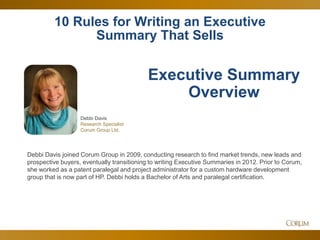 32
10 Rules for Writing an Executive
Summary That Sells
Debbi Davis
Research Specialist
Corum Group Ltd.
Executive Summary
Overview
Debbi Davis joined Corum Group in 2009, conducting research to find market trends, new leads and
prospective buyers, eventually transitioning to writing Executive Summaries in 2012. Prior to Corum,
she worked as a patent paralegal and project administrator for a custom hardware development
group that is now part of HP. Debbi holds a Bachelor of Arts and paralegal certification.
 