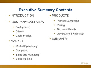 37
Executive Summary Contents
 INTRODUCTION
 COMPANY OVERVIEW
 Background
 Clients
 Client Profiles
 MARKET
 Market Opportunity
 Competition
 Sales and Marketing
 Sales Pipeline
 PRODUCTS
 Product Description
 Pricing
 Technical Details
 Development Roadmap
 SUMMARY
 