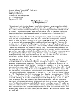 Jeanette Schwarz Young, CFP®, CMT, M.S. 
Jordan Young, CMT 
83 Highwood Terrace 
Weehawken, New Jersey 07086 
www.OptnQueen.com 
September 14, 2014 
The Option Queen Letter 
By the Option Royals 
The sentiment levels show that there are lots of bulls waiting for a correction and lots of bulls still out there. Meanwhile the bears have dwindled to a few scared animals. This week we have the Scottish vote for independence on Thursday. While it really doesn’t impact the US markets it will have a huge effect on the UK banks and debt market. After all if Scotland can declare independence why not other locals such as areas of Spain and Italy….Catalonia anybody? 
The markets are nervous that the FOMC just might indicate, after their meeting this coming week that they will tighten sooner rather than later. Frankly this dovish group of academics, except for a few with actual experience in the field, will likely keep policy as it stand now. We see no reason to believe that they will stop medaling with the business cycle. Thus, once this meeting is over, a relief rally should emerge just in time for the quarterly quadruple option’s expiration this week. After all, the average American worker is no better off today than s/he was 25 years ago and actually, they are a little worse off today. The income improvements are seen for those who already are well healed and those who live on government subsidies. Government payouts have improved as have the legions of those receiving them. We have more money going to programs than ever before in our history. While the average hard working American is making less money today, adjusting for inflation etc., than s/he did in the 1970’s. No wonder discretionary spending is muted; they are too busy paying monthly bills. 
The S&P 500 rolled to the December expiry this past week. The market was tilted to the bears more than the bulls with three negative days and two very modest positive days. In terms of Fibonacci retracements, the market hasn’t even hit the 38.2% level let alone the 50% or 61.7% levels. Those levels are 1965.37 for 38%, 1951.12 for 50% and 1936.87 for 61%. The 5-period exponential moving average is 1984.99. The top of the narrowing Bollinger Band is 2004.18 and the lower edge is seen at 1967.41. We are above the Ichimoku Clouds for all time-frames. All the indicators that we follow herein continue to point lower and have not yet become oversold. The down trending channel lines are 1992.89 and 1969.45. 14% of the Friday volume was seen at 1977. The 60 minute 0.1% by 3-box point and figure chart has a downside target of 1939.56 and a serious downtrend line above it. The RSI continues to point lower although it is becoming oversold. The daily 1% by 3-box chart looks positive with an upside target of 2371.33. The S&P 500 remains above both the weekly and monthly uptrend lines. That said, some of the overbought indicators are beginning to roll over and could signal a cautionary sell-signal fairly soon. We did notice that the decline in the Friday session was on light volume. We need to see an increase in that volume as a confirmation that a change in direction is underway. Clearly, we have to wait and watch this before declaring the bull market dead. We continue to believe that a correction will come but the timing of that correction eludes us. We recommend that tight stops are employed.  