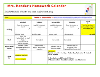 No act of kindness, no matter how small, is ever wasted. Aesop 
Name:_______________________________ 
http://school.berkeleyprep.org/lower/llinks/third/thirdll.htm 
MONDAY 
TUESDAY 
WEDNESDAY 
THURSDAY 
TOTAL 
ê 
Reading 
Read 
30 
minutes 
or 
more! 
-­‐-­‐-­‐-­‐-­‐-­‐-­‐-­‐-­‐-­‐-­‐-­‐-­‐-­‐-­‐-­‐-­‐-­‐-­‐-­‐-­‐-­‐-­‐-­‐-­‐-­‐-­‐$ 
Minutes 
Read:________ 
Read 
30 
minutes 
or 
more! 
-­‐-­‐-­‐-­‐-­‐-­‐-­‐-­‐-­‐-­‐-­‐-­‐-­‐-­‐-­‐-­‐-­‐-­‐-­‐-­‐-­‐-­‐-­‐-­‐-­‐-­‐-­‐$ 
Minutes 
Read:________ 
Read 
30 
minutes 
or 
more! 
-­‐-­‐-­‐-­‐-­‐-­‐-­‐-­‐-­‐-­‐-­‐-­‐-­‐-­‐-­‐-­‐-­‐-­‐-­‐-­‐-­‐-­‐-­‐-­‐-­‐-­‐-­‐$ 
Minutes 
Read:________ 
Read 
30 
minutes 
or 
more! 
-­‐-­‐-­‐-­‐-­‐-­‐-­‐-­‐-­‐-­‐-­‐-­‐-­‐-­‐-­‐-­‐-­‐-­‐-­‐-­‐-­‐-­‐-­‐-­‐-­‐-­‐-­‐$ 
Minutes 
Read:________ 
Total 
up 
weekend 
and 
weekday 
reading: 
TOTAL 
MINUTES 
______ 
_______ 
INITIALS 
Math 
Home 
Link 
Practice 
Math 
+/-­‐ 
Math 
Facts 
Subtraction 
Math 
Minute 
on 
Friday 
Home 
Link 
Home 
Link 
Home 
Link 
Wordly 
Wise/ 
English 
Spellwell 
Page 
7 
Wordly 
Wise 
Lesson 
2 
Study 
Stack 
Spellwell 
Page 
8 
Wordly 
Wise 
Lesson 
2 
Brain 
Flip 
Spellwell 
Page 
9 
Grammar 
Sheet 
Spellwell 
Page 
10 
Grammar 
Sheet 
Spellwell 
Test 
Tomorrow 
OTHER 
Extra 
& 
Weekend 
READING: 
_______ 
minutes 
Reminders: 
Faculty In-Service Morning – Wednesday, September 17 – School 
Starts at 11:00. 
Friday, 
September 
26 
Yearbook 
Pictures 
1st 
Buccaneer 
Book 
should 
be 
read 
by 
the 
end 
of 
September 
