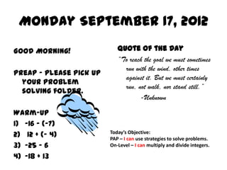 Monday September 17, 2012

Good Morning!               Quote of the Day
                            “To reach the goal we must sometimes
                              run with the wind, other times
PreAP – Please pick up
                              against it. But we must certainly
  your problem
                              run, not walk, nor stand still.”
  solving folder.
                                    -Unknown

Warm-Up
1) -16 – (-7)
2) 12 + (- 4)            Today’s Objective:
                         PAP – I can use strategies to solve problems.
3) -25 – 6               On-Level – I can multiply and divide integers.

4) -18 + 13
 