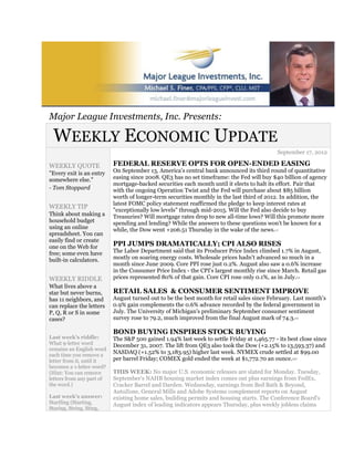 Major League Investments, Inc. Presents:

 WEEKLY ECONOMIC UPDATE
                                                                                              September 17, 2012

WEEKLY QUOTE               FEDERAL RESERVE OPTS FOR OPEN-ENDED EASING
"Every exit is an entry    On September 13, America's central bank announced its third round of quantitative
somewhere else."           easing since 2008. QE3 has no set timeframe: the Fed will buy $40 billion of agency
                           mortgage-backed securities each month until it elects to halt its effort. Pair that
- Tom Stoppard             with the ongoing Operation Twist and the Fed will purchase about $85 billion
                           worth of longer-term securities monthly in the last third of 2012. In addition, the
                           latest FOMC policy statement reaffirmed the pledge to keep interest rates at
WEEKLY TIP
                           "exceptionally low levels" through mid-2015. Will the Fed also decide to buy
Think about making a       Treasuries? Will mortgage rates drop to new all-time lows? Will this promote more
household budget           spending and lending? While the answers to these questions won't be known for a
using an online            while, the Dow went +206.51 Thursday in the wake of the news.    1,2

spreadsheet. You can
easily find or create
one on the Web for         PPI JUMPS DRAMATICALLY; CPI ALSO RISES
free; some even have       The Labor Department said that its Producer Price Index climbed 1.7% in August,
built-in calculators.      mostly on soaring energy costs. Wholesale prices hadn't advanced so much in a
                           month since June 2009. Core PPI rose just 0.2%. August also saw a 0.6% increase
                           in the Consumer Price Index - the CPI's largest monthly rise since March. Retail gas
WEEKLY RIDDLE              prices represented 80% of that gain. Core CPI rose only 0.1%, as in July.   3,4



What lives above a
star but never burns,      RETAIL SALES & CONSUMER SENTIMENT IMPROVE
has 11 neighbors, and      August turned out to be the best month for retail sales since February. Last month's
can replace the letters    0.9% gain complements the 0.6% advance recorded by the federal government in
P, Q, R or S in some       July. The University of Michigan's preliminary September consumer sentiment
cases?                     survey rose to 79.2, much improved from the final August mark of 74.3.    4,5




                           BOND BUYING INSPIRES STOCK BUYING
Last week's riddle:        The S&P 500 gained 1.94% last week to settle Friday at 1,465.77 - its best close since
What 9-letter word         December 31, 2007. The lift from QE3 also took the Dow (+2.15% to 13,593.37) and
remains an English word
each time you remove a
                           NASDAQ (+1.52% to 3,183.95) higher last week. NYMEX crude settled at $99.00
letter from it, until it   per barrel Friday; COMEX gold ended the week at $1,772.70 an ounce.     5,6,7


becomes a 1-letter word?
(Hint: You can remove      THIS WEEK: No major U.S. economic releases are slated for Monday. Tuesday,
letters from any part of   September's NAHB housing market index comes out plus earnings from FedEx,
the word.)                 Cracker Barrel and Darden. Wednesday, earnings from Bed Bath & Beyond,
                           AutoZone, General Mills and Adobe Systems complement reports on August
Last week's answer:        existing home sales, building permits and housing starts. The Conference Board's
Startling (Starting,       August index of leading indicators appears Thursday, plus weekly jobless claims
Staring, String, Sting,
 