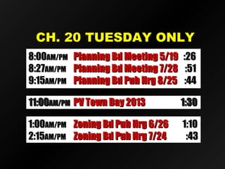 CCHH.. 2200 TTUUEESSDDAAYY OONNLLYY 
88::0000AAMM//PPMM PPllaannnniinngg BBdd MMeeeettiinngg 55//1199 ::2266 
88::2277AAMM//PPMM PPllaannnniinngg BBdd MMeeeettiinngg 77//2288 ::5511 
99::1155AAMM//PPMM PPllaannnniinngg BBdd PPuubb HHrrgg 88//2255 ::4444 
1111::0000AAMM//PPMM PPVV TToowwnn DDaayy 22001133 11::3300 
11::0000AAMM//PPMM ZZoonniinngg BBdd PPuubb HHrrgg 66//2266 11::1100 
22::1155AAMM//PPMM ZZoonniinngg BBdd PPuubb HHrrgg 77//2244 ::4433 
 