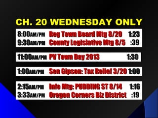 CCHH.. 2200 WWEEDDNNEESSDDAAYY OONNLLYY 
88::0000AAMM//PPMM RReegg TToowwnn BBooaarrdd MMttgg 88//2200 11::2233 
99::3300AAMM//PPMM CCoouunnttyy LLeeggiissllaattiivvee MMttgg 88//55 ::3399 
1111::0000AAMM//PPMM PPVV TToowwnn DDaayy 22001133 11::3300 
11::0000AAMM//PPMM SSeenn GGiippssoonn:: TTaaxx RReelliieeff 33//2200 11::0000 
22::1155AAMM//PPMM FFoorruumm oonn OOrreeggoonn CCoorrnneerrss 11::4466 
33::3333AAMM//PPMM OOrreeggoonn CCoorrnneerrss BBiizz DDiissttrriicctt ::1199 
IInnffoo MMttgg:: PPUUDDDDIINNGG SSTT 88//1144 11::1166 
 