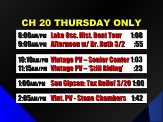 CCHH 2200 TTHHUURRSSDDAAYY OONNLLYY 
88::0000AAMM//PPMM LLaakkee OOsscc.. HHiisstt.. BBooaatt TToouurr 11::0088 
99::0099AAMM//PPMM AAfftteerrnnoooonn ww// DDrr.. RRuutthh 33//22 ::5555 
1100::1100AAMM//PPMM VViinnttaaggee PPVV –– SSeenniioorr CCeenntteerr 11::0033 
1111::1155AAMM//PPMM VViinnttaaggee PPVV –– ‘‘SSttiillll RRiiddiinngg’’ ::2233 
11::0000AAMM//PPMM SSeenn GGiippssoonn:: TTaaxx RReelliieeff 33//2200 11::0000 
22::0055AAMM//PPMM VViinntt.. PPVV -- SSttoonnee CChhaammbbeerrss 11::4422 
 