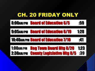 CCHH.. 2200 FFRRIIDDAAYY OONNLLYY 
88::0000AAMM//PPMM BBooaarrdd ooff EEdduuccaattiioonn 66//55 ::5599 
99 ::0055AAMM//PPMM BBooaarrdd ooff EEdduuccaattiioonn 66//1199 11::2288 
11 0 ::4400AAMM//PPMM BBooaarrdd ooff EEdduuccaattiioonn 77//1100 ::4411 
11 : 0000AAMM//PPMM RReegg TToowwnn BBooaarrdd MMttgg 88//2200 11::2233 
22::3300AAMM//PPMM CCoouunnttyy LLeeggiissllaattiivvee MMttgg 88//55 ::3399 
 
