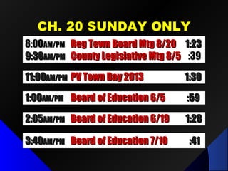 CCHH.. 2200 SSUUNNDDAAYY OONNLLYY 
88::0000AAMM//PPMM RReegg TToowwnn BBooaarrdd MMttgg 88//2200 11::2233 
99::3300AAMM//PPMM CCoouunnttyy LLeeggiissllaattiivvee MMttgg 88//55 ::3399 
1111::0000AAMM//PPMM PPVV TToowwnn DDaayy 22001133 11::3300 
11::0000AAMM//PPMM BBooaarrdd ooff EEdduuccaattiioonn 66//55 ::5599 
22 ::0055AAMM//PPMM BBooaarrdd ooff EEdduuccaattiioonn 66//1199 11::2288 
33::4400AAMM//PPMM BBooaarrdd ooff EEdduuccaattiioonn 77//1100 ::4411 
 
