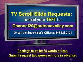 TTVV SSccrroollll SSlliiddee RReeqquueessttss:: 
ee--mmaaiill yyoouurr TTEEXXTT ttoo 
CChhaannnneell2200@@ppuuttnnaammvvaalllleeyy..ccoomm 
OOrr ccaallll tthhee SSuuppeerrvviissoorr’’ss OOffffiiccee aatt 884455--552266--22112211 
PPoossttiinnggss mmuusstt bbee 3355 wwoorrddss oorr lleessss.. 
SSuubbmmiitt rreeqquueesstt ttwwoo wweeeekkss oorr mmoorree iinn aaddvvaannccee.. 
 