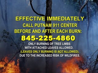 EEFFFFEECCTTIIVVEE IIMMMMEEDDIIAATTEELLYY 
CCAALLLL PPUUTTNNAAMM 991111 CCEENNTTEERR 
BBEEFFOORREE AANNDD AAFFTTEERR EEAACCHH BBUURRNN:: 
884455--222255--44886600 
OONNLLYY BBUURRNNIINNGG OOFF TTRREEEE LLIIMMBBSS 
WWIITTHH AATTTTAACCHHEEDD LLEEAAVVEESS AALLLLOOWWEEDD.. 
((LLEEAAVVEESS OONNLLYY BBUURRNNIINNGG IISS NNOOTT AALLLLOOWWEEDD)).. 
DDUUEE TTOO TTHHEE IINNCCRREEAASSEEDD RRIISSKK OOFF WWIILLDDFFIIRREESS.. 
 