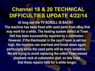 CChhaannnneell 1188 && 2200 TTEECCHHNNIICCAALL 
DDIIFFFFIICCUULLTTIIEESS UUPPDDAATTEE 44//2222//1144 
At lloonngg llaasstt tthhee TTVV SSCCRROOLLLL IISS BBAACCKK!!!! 
TThhee mmaacchhiinnee hhaass bbeeeenn ffiixxeedd wwiitthh uusseedd ppaarrttss ffrroomm eeBBaayy tthhaatt 
mmaayy wwoorrkk ffoorr aa wwhhiillee.. TThhee hheeaattiinngg ssyysstteemm ddeeffeecctt aatt TToowwnn 
HHaallll hhaass bbeeeenn ssuucccceessssffuullllyy rreeppaaiirreedd bbyy aa ccoonnttrraaccttoorr.. 
HHoowweevveerr,, iiff tthhee tthheerrmmoossttaatt iinn tthhee ccoouurrtt rroooomm iiss sseett ttoooo 
hhiigghh,, tthhee mmaacchhiinnee ccaann oovveerrhheeaatt aanndd bbrreeaakk ddoowwnn aaggaaiinn,, 
ppaarrttiiccuullaarrllyy ssiinnccee tthhee uusseedd ppaarrttss wwiillll bbee mmoorree sseennssiittiivvee.. 
WWee aarree ttrryyiinngg ttoo aavvooiidd rreeppllaacciinngg tthhee eennttiirree TToowwnn--oowwnneedd 
ppllaayybbaacckk rraacckk aatt ssuubbssttaannttiiaall ccoosstt,, ssoo lleettss hhooppee 
tthhaatt tthheessee rreeppaaiirrss hhoolldd ffoorr aa wwhhiillee lloonnggeerr.. 
 